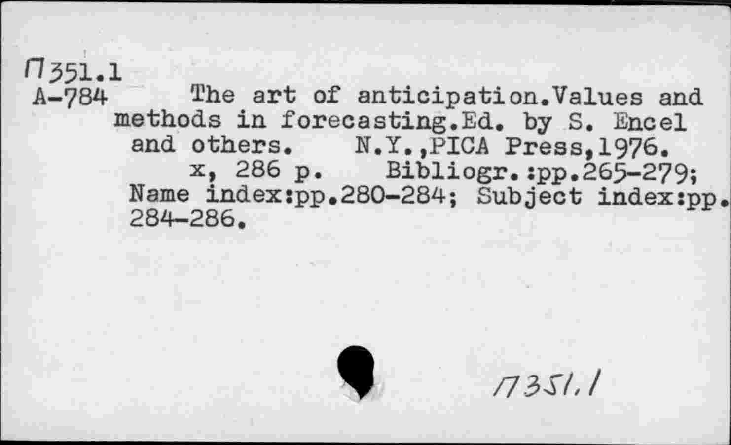 ﻿0551.1
A-784 The art of anticipation.Values and methods in forecasting.Ed. by S. Encel and others. N.Y.,PICA Press,1976.
x, 286 p. Bibliogr.:pp.265-279; Name index:pp.280-284; Subject indexspp 284-286.
/7341.1